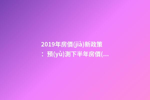 2019年房價(jià)新政策：預(yù)測下半年房價(jià)大局已定，以后房價(jià)會(huì)跌還是會(huì)漲？